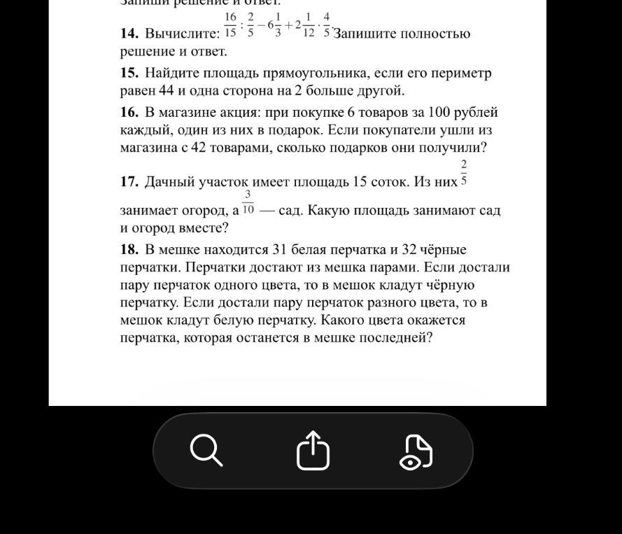 14. Вычислите: 16/15 : 2/3 - 6 1/3 + 2 1/12 * 4/3. 15. Найдите площадь прямоугольника, если его периметр равен 44 и одна сторона на 2 больше другой. 16. В магазине акция: при покупке 6 товаров по 100 рублей каждый, один из них в подарок. 17. Дачный участок имеет площадь 15 соток. 18. В мешке находится 31 белая перчатка и 32 чёрные перчатки.