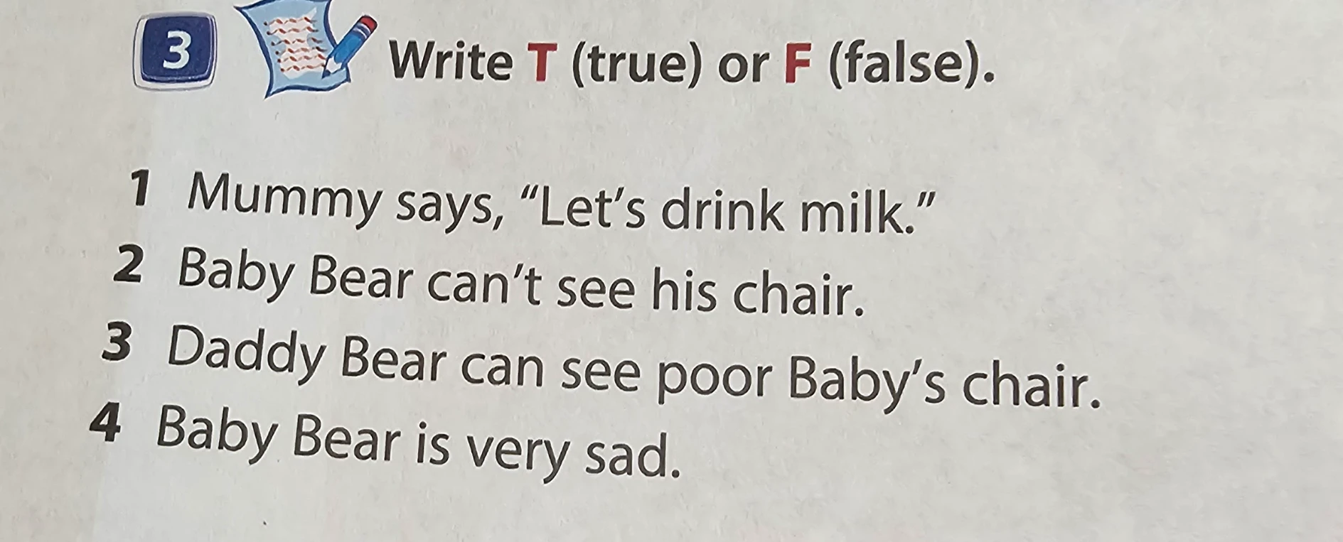 Write T (true) or F (false). 1 Mummy says, 'Let's drink milk.' 2 Baby Bear can't see his chair. 3 Daddy Bear can see poor Baby's chair. 4 Baby Bear is very sad.