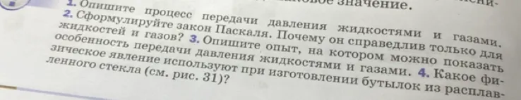1. Опишите процесс передачи давления жидкостями и газами. 2. Сформулируйте закон Паскаля. Почему он справедлив только для жидкостей и газов? 3. Опишите опыт, на котором можно показать особенность передачи давления жидкостями и газами. 4. Какое физическое явление используют при изготовлении бутылок из расплавленного стекла (см. рис. 31)?