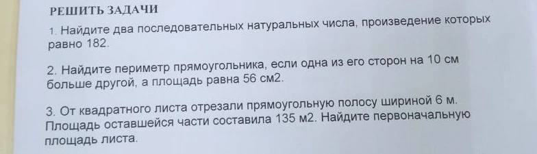 1. Найдите два последовательных натуральных числа, произведение которых равно 182. 2. Найдите периметр прямоугольника, если одна из его сторон на 10 см больше другой, а площадь равна 56 см2. 3. От квадратного листа отрезали прямоугольную полосу шириной 6 м. Площадь оставшейся части составила 135 м2. Найдите первоначальную площадь листа.