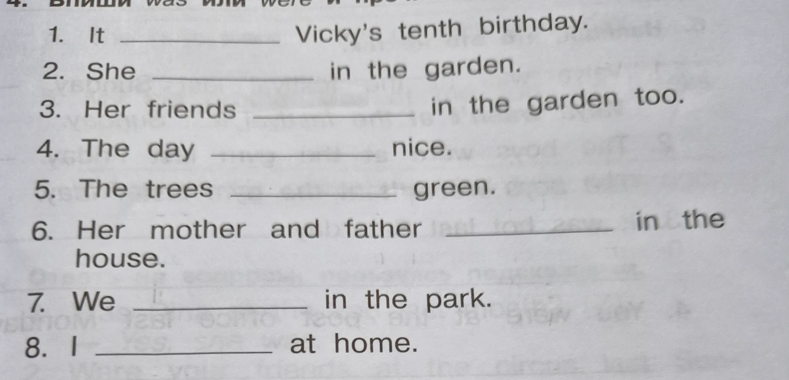 Впиши was или were: 1. It ___ Vicky's tenth birthday. 2. She ___ in the garden. 3. Her friends ___ in the garden too. 4. The day ___ nice. 5. The trees ___ green. 6. Her mother and father ___ in the house. 7. We ___ in the park. 8. I ___ at home.
