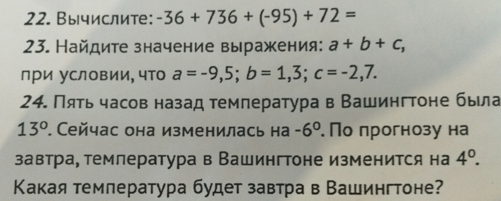 22. Вычислите: -36 + 736 + (-95) + 72; 23. Найдите значение выражения: a + b + c, при условии, что a = -9,5; b = 1,3; c = -2,7; 24. Пять часов назад температура в Вашингтоне была 13 градусов. Сейчас она изменилась на -6. По прогнозу на завтра, температура в Вашингтоне изменится на 4. Какая температура будет завтра в Вашингтоне?