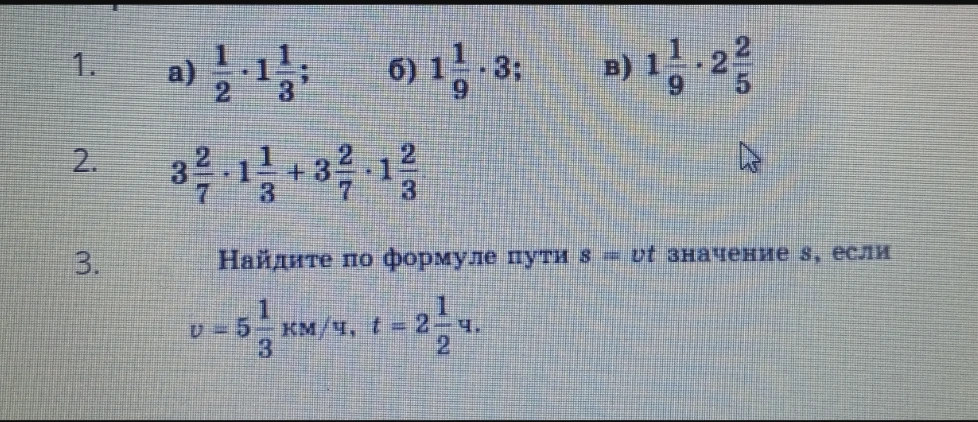 1. а) 1/2 * 1 1/3; б) 1 1/9 * 3; в) 1 1/9 * 2 2/5. 2. 3 2/7 * 1 1/3 + 3 2/7 * 1 2/3. 3. Найдите по формуле пути s=vt значение s, если v=5 1/3 км/ч, t=2 1/2 ч.