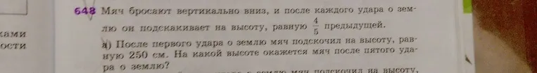 Мяч бросают вертикально вниз, и после каждого удара о землю он подскакивает на высоту, равную 4/5 предыдущей. После первого удара о землю мяч подскочил на высоту, равную 250 см. На какой высоте окажется мяч после пятого удара о землю?