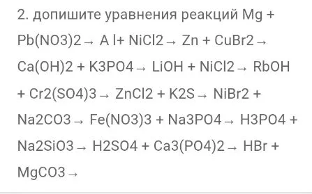 2. допишите уравнения реакций Mg + Pb(NO3)2 -> Al + NiCl2 -> Zn + CuBr2 -> Ca(OH)2 + K3PO4 -> LiOH + NiCl2 -> RbOH + Cr2(SO4)3 -> ZnCl2 + K2S -> NiBr2 + Na2CO3 -> Fe(NO3)3 + Na3PO4 -> H3PO4 + Na2SiO3 -> H2SO4 + Ca3(PO4)2 -> HBr + MgCO3 ->