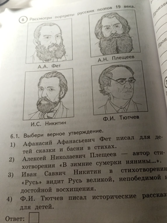 6.1. Выбери верное утверждение. 1) Афанасий Афанасьевич Фет писал для детей сказки и басни в стихах. 2) Алексей Николаевич Плещеев — автор стихотворения «В зимние сумерки нянины...». 3) Иван Саввич Никитин в стихотворении «Русь» видит Русь великой, непобедимой и достойной восхищения. 4) Ф.И. Тютчев писал исторические рассказы для детей.