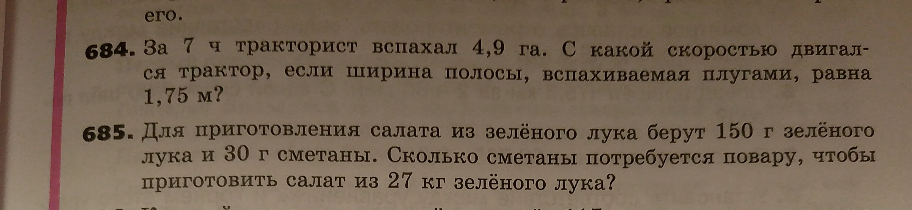 684. За 7 ч тракторист вспахал 4,9 га. С какой скоростью двигался трактор, если ширина полосы, вспахиваемая плугами, равна 1,75 м? 685. Для приготовления салата из зеленого лука берут 150 г зеленого лука и 30 г сметаны. Сколько сметаны потребуется повару, чтобы приготовить салат из 27 кг зеленого лука?