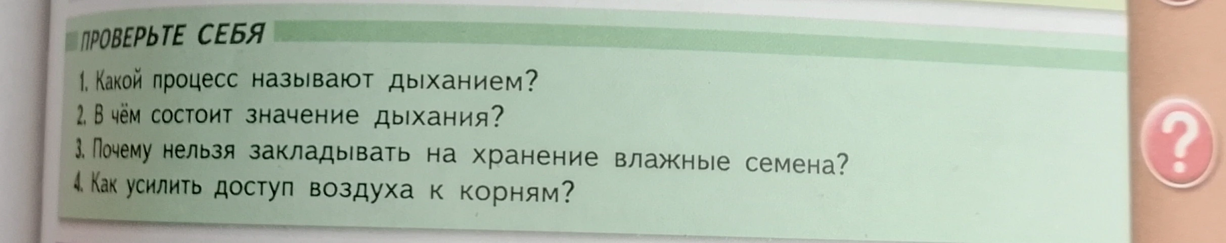 Ответьте на вопросы: 1. Какой процесс называют дыханием? 2. В чём состоит значение дыхания? 3. Почему нельзя закладывать на хранение влажные семена? 4. Как усилить доступ воздуха к корням?