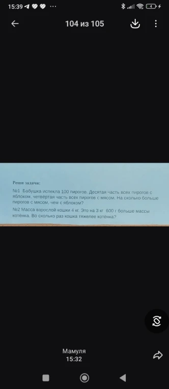 №1 Бабушка испекла 100 пирогов. Десятая часть всех пирогов с яблоком, четвёртая часть всех пирогов с мясом. На сколько больше пирогов с мясом, чем с яблоком? №2 Масса взрослой кошки 4 кг. Это на 3 кг 600 г больше массы котёнка. Во сколько раз кошка тяжелее котёнка?