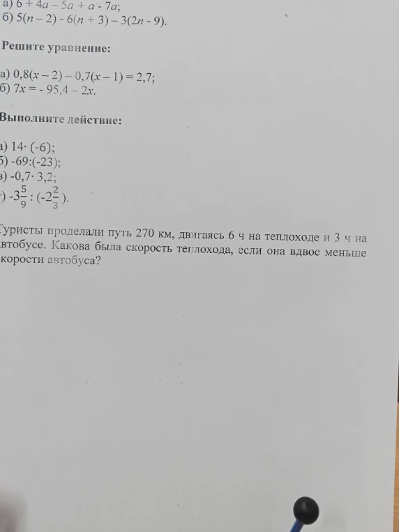 а) 6 + 4a - 5a + a - 7a; б) 5(n - 2) - 6(n + 3) - 3(2n - 9). Решите уравнение: а) 0,8(x - 2) - 0,7(x - 1) = 2,7; б) 7x = -95,4 - 2x. Выполните действие: а) 14 * (-6); б) -69 : (-23); в) -0,7 * 3,2; г) -3 5/9 : (-2 2/3). Туристы проделали путь 270 км, двигаясь 6 ч на теплоходе и 3 ч на автобусе. Какова была скорость теплохода, если она вдвое меньше скорости автобуса?