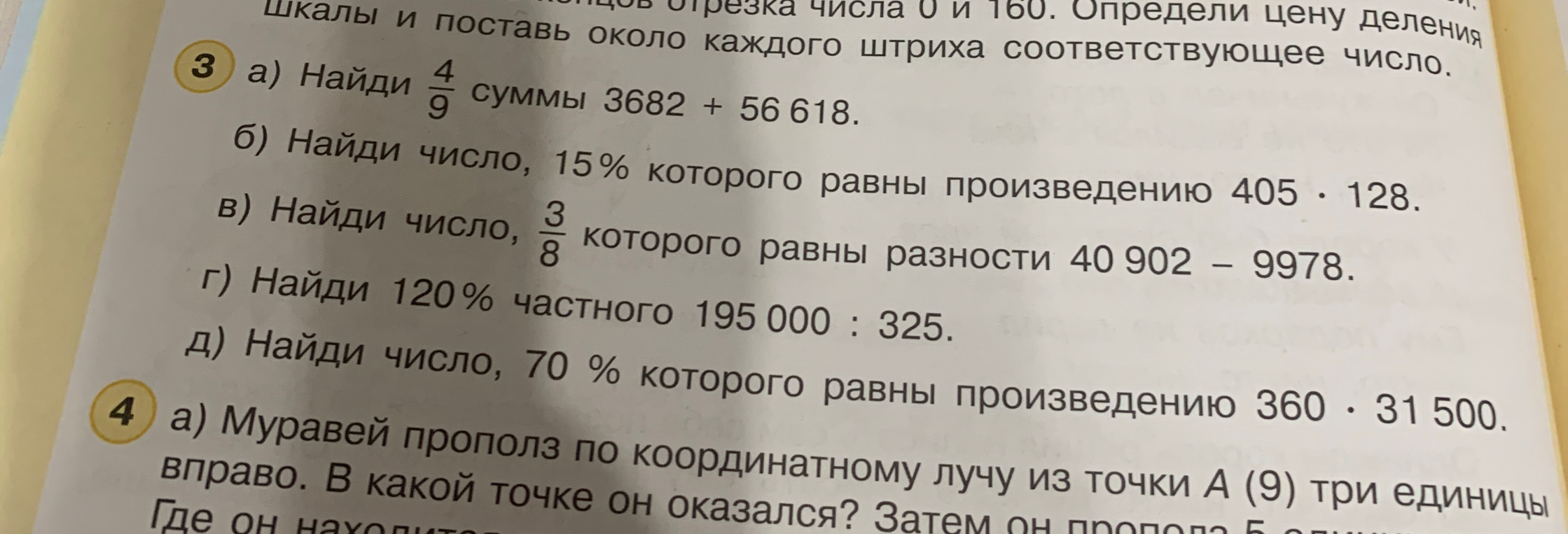 3 а) Найди 4/9 суммы 3682 + 56618; б) Найди число, 15% которого равны произведению 405 * 128; в) Найди число, 3/8 которого равны разности 40902 - 9978; г) Найди 120% частного 195000 : 325; д) Найди число, 70% которого равны произведению 360 * 31500. 4 а) Муравей прополз по координатному лучу из точки А(9) три единицы вправо. В какой точке он оказался? Затем он прополз 5 единиц влево. Где он находится?