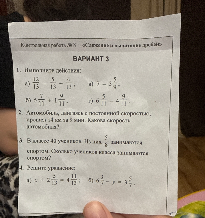 Контрольная работа № 8 «Сложение и вычитание дробей». ВАРИАНТ 3. 1. Выполните действия: а) 12/13 - 5/13 + 4/13; б) 5 7/11 + 1 9/11; в) 7 - 3 5/9; г) 6 5/11 - 4 9/11. 2. Автомобиль, двигаясь с постоянной скоростью, прошел 14 км за 9 мин. Какова скорость автомобиля? 3. В классе 40 учеников. Из них 5/8 занимаются спортом. Сколько учеников класса занимаются спортом? 4. Решите уравнение: а) x + 2 5/13 = 4 11/13; б) 6 3/7 - y = 3 5/7.