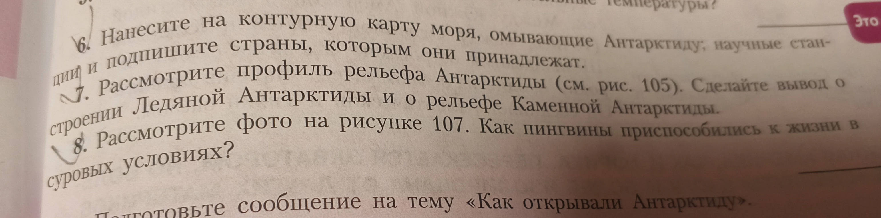 6. Нанесите на контурную карту моря, омывающие Антарктиду; научные станции и подпишите страны, которым они принадлежат. 7. Рассмотрите профиль рельефа Антарктиды (см. рис. 105). Сделайте вывод о строении Ледяной Антарктиды и о рельефе Каменной Антарктиды. 8. Рассмотрите фото на рисунке 107. Как пингвины приспособились к жизни в суровых условиях?