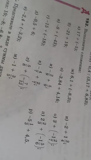 192. Выполните сложение: а) 17 + (-5); б) -21 + 19; в) -8 + (-43); г) -15 + (-18); д) -0,5 + 6; е) -2,4 + (-3,2); ж) 6,1 + (-8,3); з) -3,84 + 4,16; и) -2/9 + 5/9; к) -4/7 + 2/7; л) 5/8 + (-7/12); м) -1 + 3/5; н) -2 + 1 3/4; о) 3 + (-1 2/7); п) 2 2/3 + (-1 5/6); р) -5 1/3 + 4,5.