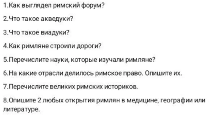 1. Как выглядел римский форум? 2. Что такое акведуки? 3. Что такое виадуки? 4. Как римляне строили дороги? 5. Перечислите науки, которые изучали римляне? 6. На какие отрасли делилось римское право. Опишите их. 7. Перечислите великих римских историков. 8. Опишите 2 любых открытия римлян в медицине, географии или литературе.