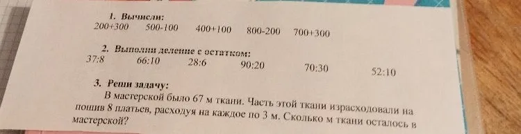 Вычисли: 200+300, 500-100, 400+100, 800-200, 700+300. Выполни деление с остатком: 37:8, 66:10, 28:6, 90:20, 70:30, 52:10. Реши задачу: В мастерской было 67 м ткани. Часть этой ткани израсходовали на пошив 8 платьев, расходуя на каждое по 3 м. Сколько м ткани осталось в мастерской?