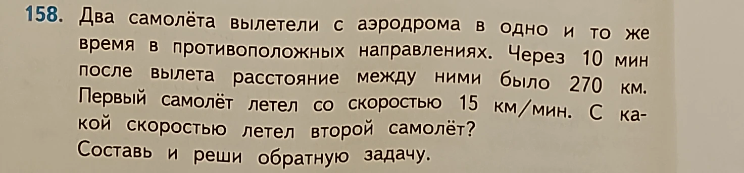 Два самолёта вылетели с аэродрома в одно и то же время в противоположных направлениях. Через 10 мин после вылета расстояние между ними было 270 км. Первый самолёт летел со скоростью 15 км/мин. С какой скоростью летел второй самолёт? Составь и реши обратную задачу.