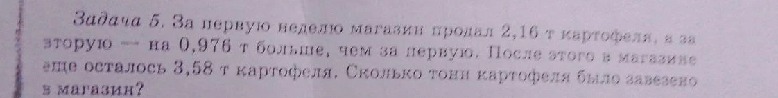 Задача 5. За первую неделю магазин продал 2,16 т картофеля, а за вторую — на 0,976 т больше, чем за первую. После этого в магазине еще осталось 3,58 т картофеля. Сколько тонн картофеля было завезено в магазин?