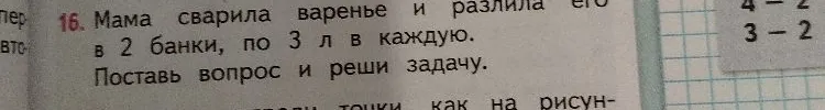 Мама сварила варенье и разлила его в 2 банки, по 3 л в каждую. Поставь вопрос и реши задачу.