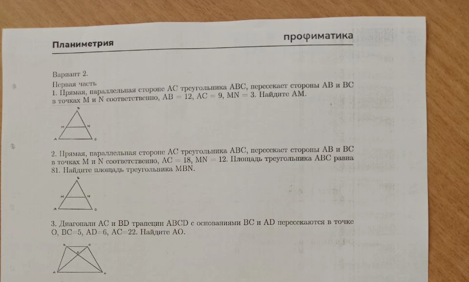 1. Прямая, параллельная стороне AC треугольника ABC, пересекает стороны AB и BC в точках M и N соответственно, AB = 12, AC = 9, MN = 3. Найдите AM. 2. Прямая, параллельная стороне AC треугольника ABC, пересекает стороны AB и BC в точках M и N соответственно, AC = 18, MN = 12. Площадь треугольника ABC равна 81. Найдите площадь треугольника MBN. 3. Диагонали AC и BD трапеции ABCD с основаниями BC и AD пересекаются в точке O, BC=5, AD=6, AC=22. Найдите AO.