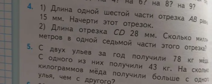 1) Длина одной шестой части отрезка AB равна 15 мм. Начерти этот отрезок. 2) Длина отрезка CD 28 мм. Сколько миллиметров в одной седьмой части этого отрезка? 5. С двух ульев за год получили 78 кг меда. С одного из них получили 43 кг. На сколько килограммов меда получили больше с одного улья, чем с другого?