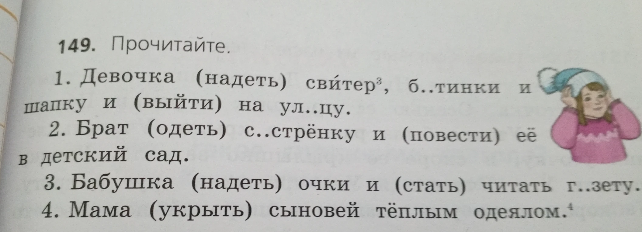 149. Прочитайте. 1. Девочка (надеть) свитер, б..тинки и шапку и (выйти) на ул..цу. 2. Брат (одеть) с..стрёнку и (повести) её в детский сад. 3. Бабушка (надеть) очки и (стать) читать г..зету. 4. Мама (укрыть) сыновей тёплым одеялом.