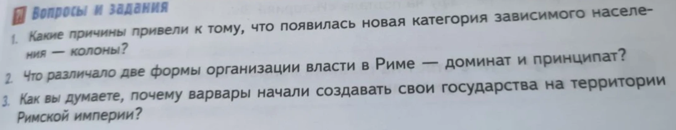 1. Какие причины привели к тому, что появилась новая категория зависимого населения — колоны? 2. Что различало две формы организации власти в Риме — доминат и принципат? 3. Как вы думаете, почему варвары начали создавать свои государства на территории Римской империи?