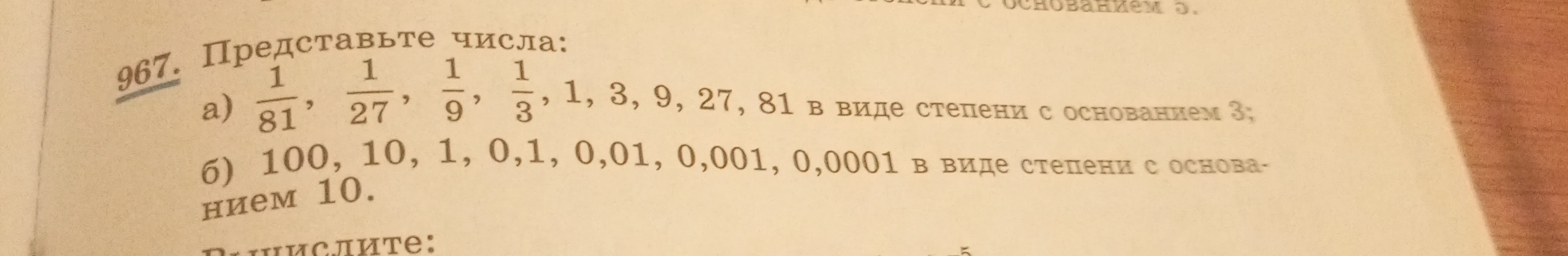 967. Представьте числа: а) 1/81, 1/27, 1/9, 1/3, 1, 3, 9, 27, 81 в виде степени с основанием 3; б) 100, 10, 1, 0,1, 0,01, 0,001, 0,0001 в виде степени с основанием 10.