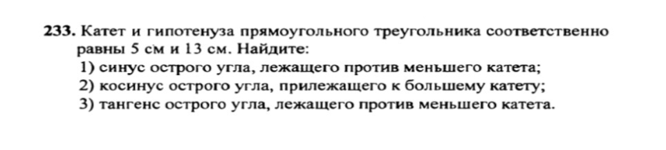 Катет и гипотенуза прямоугольного треугольника соответственно равны 5 см и 13 см. Найдите: 1) синус острого угла, лежащего против меньшего катета; 2) косинус острого угла, прилежащего к большему катету; 3) тангенс острого угла, лежащего против меньшего катета.