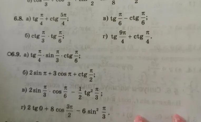 Вычислите: 6.8 а) tg pi/4 + ctg 5pi/4; б) ctg pi/3 * tg pi/6; в) tg pi/6 - ctg pi/6; г) tg 9pi/4 + ctg pi/4. 6.9 а) tg pi/4 * sin pi/3 * ctg pi/6; б) 2 sin pi + 3 cos pi + ctg pi/2; в) 2 sin pi/3 * cos pi/6 - 1/2 tg^2 pi/3; г) 2 tg 0 + 8 cos 3pi/2 - 6 sin^2 pi/3.