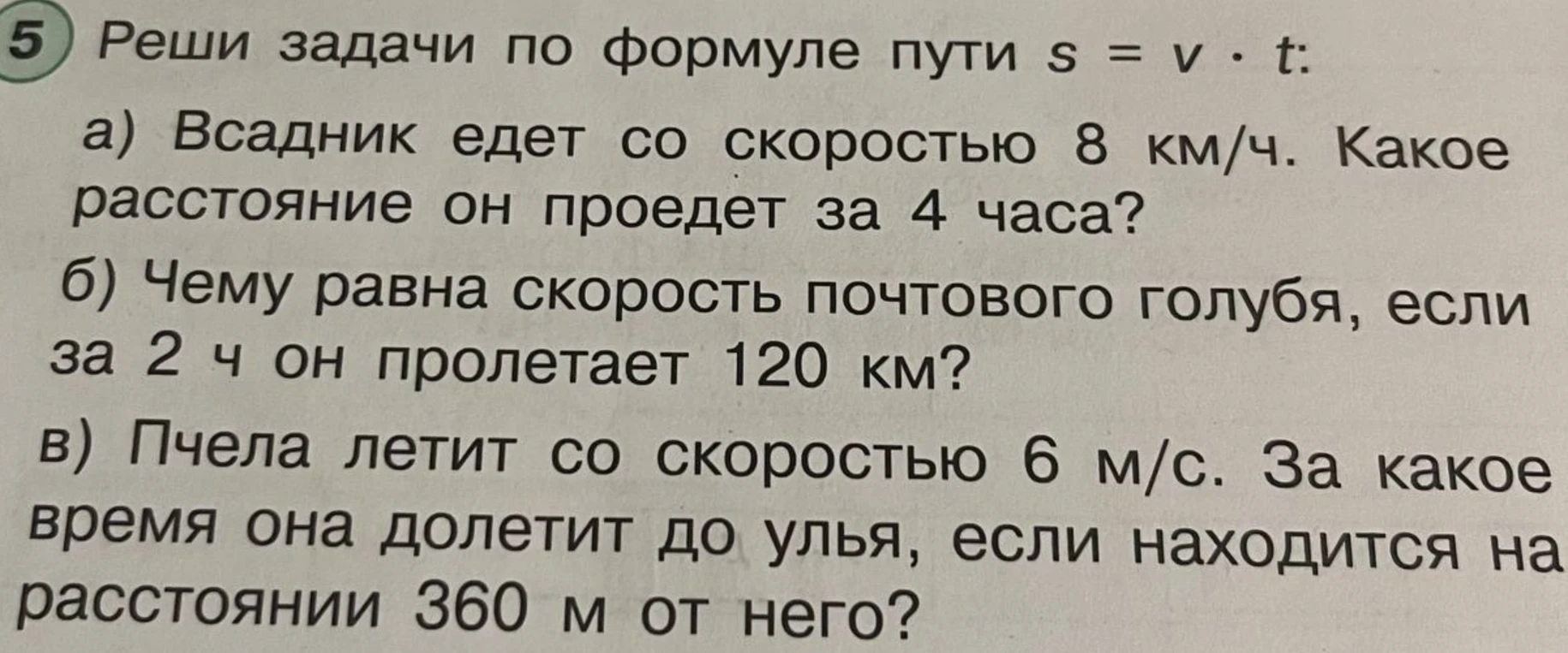 Реши задачи по формуле пути s = v * t: а) Всадник едет со скоростью 8 км/ч. Какое расстояние он проедет за 4 часа? б) Чему равна скорость почтового голубя, если за 2 ч он пролетает 120 км? в) Пчела летит со скоростью 6 м/с. За какое время она долетит до улья, если находится на расстоянии 360 м от него?