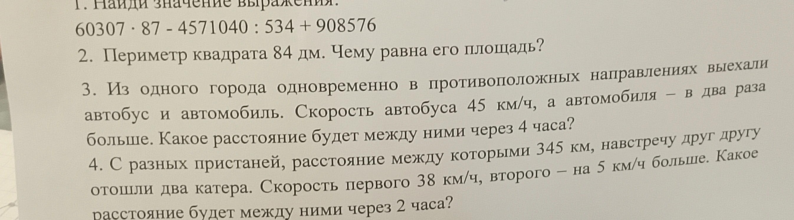 Найди значение выражения. 60307 * 87 - 4571040 : 534 + 908576; Периметр квадрата 84 дм. Чему равна его площадь?; Из одного города одновременно в противоположных направлениях выехали автобус и автомобиль...; С разных пристаней, расстояние между которыми 345 км, навстречу друг другу отошли два катера...