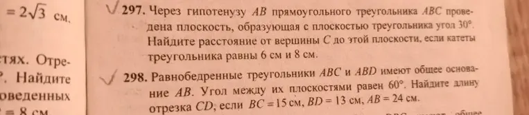 297. Через гипотенузу AB прямоугольного треугольника ABC проведена плоскость, образующая с плоскостью треугольника угол 30°. Найдите расстояние от вершины C до этой плоскости, если катеты треугольника равны 6 см и 8 см. 298. Равнобедренные треугольники ABC и ABD имеют общее основание AB. Угол между их плоскостями равен 60°. Найдите длину отрезка CD, если BC = 15 см, BD = 13 см, AB = 24 см.