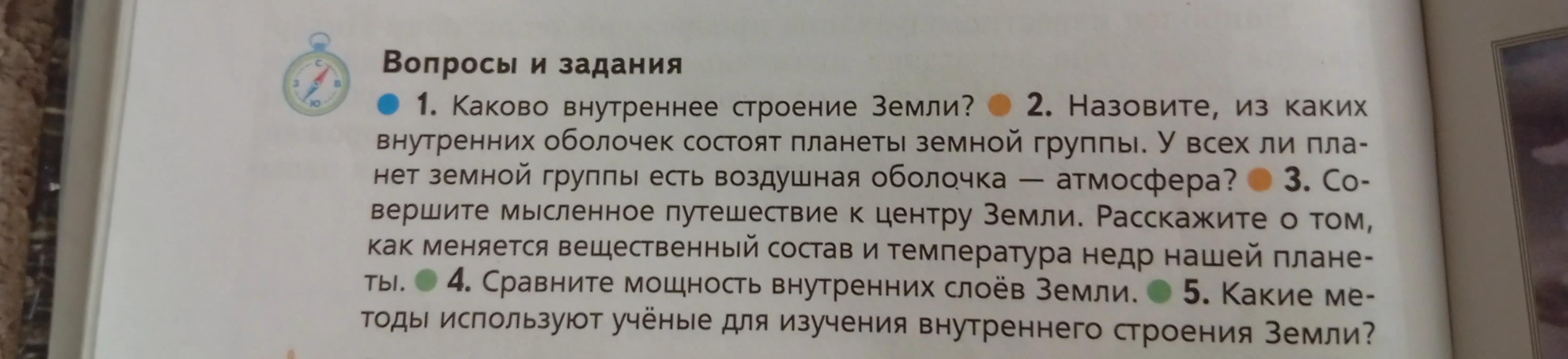 1. Каково внутреннее строение Земли? 2. Назовите, из каких внутренних оболочек состоят планеты земной группы. У всех ли планет земной группы есть воздушная оболочка — атмосфера? 3. Совершите мысленное путешествие к центру Земли. Расскажите о том, как меняется вещественный состав и температура недр нашей планеты. 4. Сравните мощность внутренних слоёв Земли. 5. Какие методы используют учёные для изучения внутреннего строения Земли?