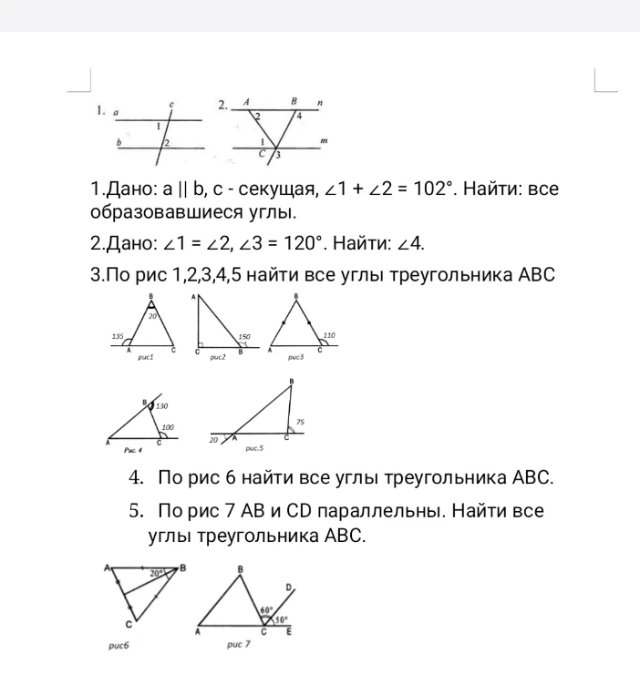 1. Дано: a || b, c - секущая, ∠1 + ∠2 = 102°. Найти: все образовавшиеся углы. 2. Дано: ∠1 = ∠2, ∠3 = 120°. Найти: ∠4. 3. По рис 1, 2, 3, 4, 5 найти все углы треугольника ABC. 4. По рис 6 найти все углы треугольника ABC. 5. По рис 7 AB и CD параллельны. Найти все углы треугольника ABC.