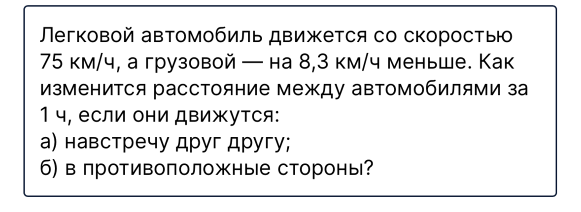 Легковой автомобиль движется со скоростью 75 км/ч, а грузовой — на 8,3 км/ч меньше. Как изменится расстояние между автомобилями за 1 ч, если они движутся: а) навстречу друг другу; б) в противоположные стороны?