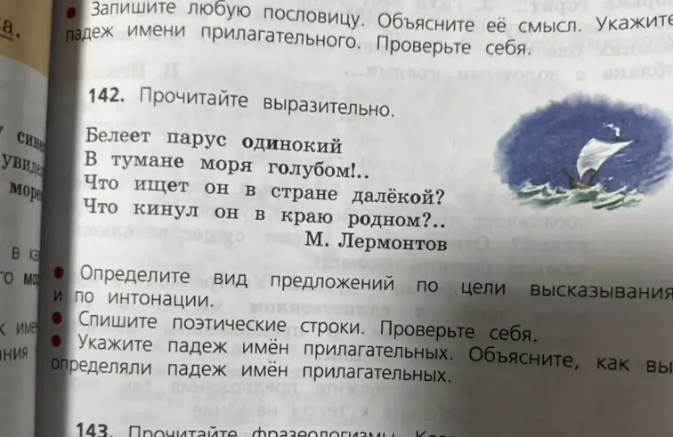 142. Прочитайте выразительно. Белеет парус одинокий в тумане моря голубом!.. Что ищет он в стране далёкой? Что кинул он в краю родном?.. М. Лермонтов. Определите вид предложений по цели высказывания и по интонации. Спишите поэтические строки. Проверьте себя. Укажите падеж имён прилагательных. Объясните, как вы определяли падеж имён прилагательных.