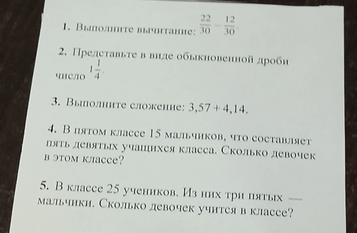 1. Выполните вычитание: 22/30 - 12/30. 2. Представьте в виде обыкновенной дроби число 1 1/4. 3. Выполните сложение: 3,57 + 4,14. 4. В пятом классе 15 мальчиков, что составляет пять девятых учащихся класса. Сколько девочек в этом классе? 5. В классе 25 учеников. Из них три пятых — мальчики. Сколько девочек учится в классе?