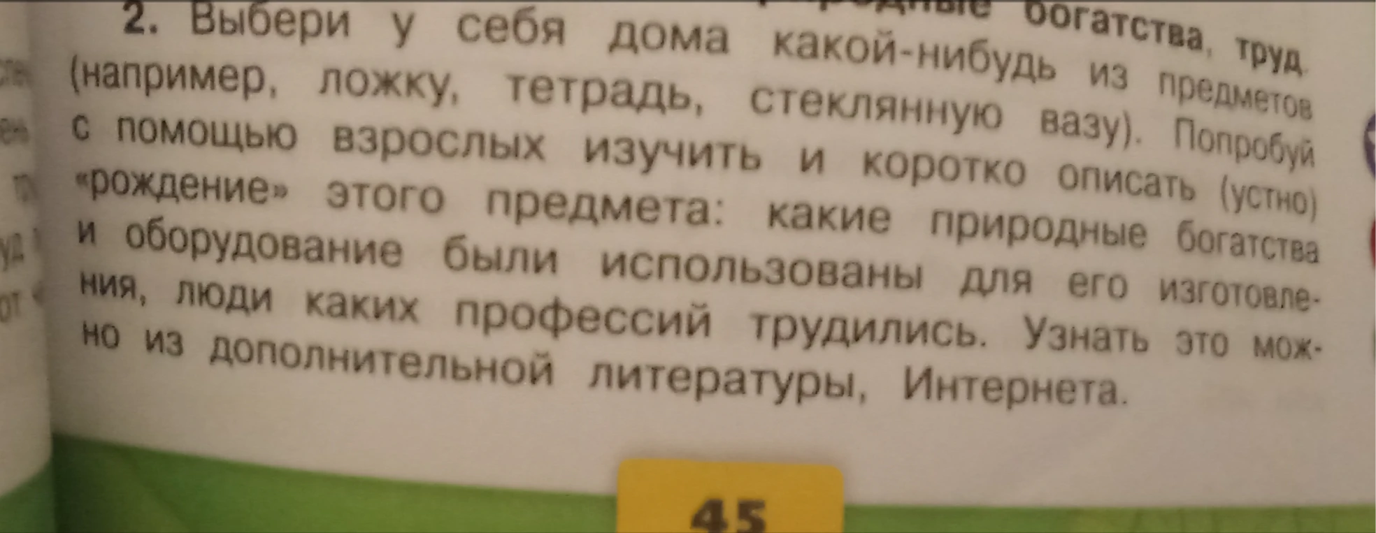 Выбери у себя дома какой-нибудь из предметов (например, ложку, тетрадь, стеклянную вазу). Попробуй с помощью взрослых изучить и коротко описать (устно) «рождение» этого предмета: какие природные богатства и оборудование были использованы для его изготовления, люди каких профессий трудились.