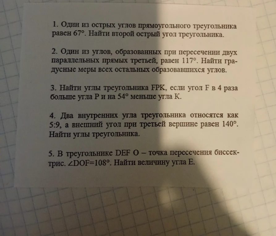 1. Один из острых углов прямоугольного треугольника равен 67°. Найти второй острый угол треугольника. 2. Один из углов, образованных при пересечении двух параллельных прямых третьей, равен 117°. Найти градусные меры всех остальных образовавшихся углов. 3. Найти углы треугольника FPK, если угол F в 4 раза больше угла P и на 54° меньше угла К. 4. Два внутренних угла треугольника относятся как 5:9, а внешний угол при третьей вершине равен 140°. Найти углы треугольника. 5. В треугольнике DEF O - точка пересечения биссектрис. ∠DOF=108°. Найти величину угла E.