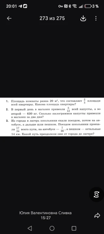 1. Площадь комнаты равна 20 м², что составляет 2/5 площади всей квартиры. Какова площадь квартиры?
2. В первый день в магазин привезли 5/12 всей капусты, а во второй — 630 кг. Сколько килограммов капусты привезли в магазин за два дня?
3. Из города в лагерь школьники ехали поездом, потом на автобусе, а дальше шли пешком. Поездом школьники проехали 17/24 всего пути, на автобусе — 7/36, а пешком — остальные 14 км. Какой путь преодолели они от города до лагеря?