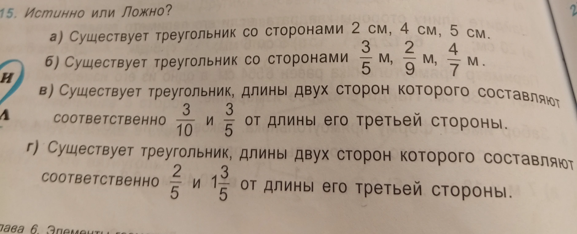 15. Истинно или Ложно? а) Существует треугольник со сторонами 2 см, 4 см, 5 см. б) Существует треугольник со сторонами 3/5 м, 2/9 м, 4/7 м. в) Существует треугольник, длины двух сторон которого составляют соответственно 3/10 и 3/5 от длины его третьей стороны. г) Существует треугольник, длины двух сторон которого составляют соответственно 2/5 и 1 3/5 от длины его третьей стороны.