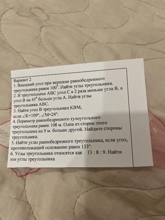 Вариант 2. 1. Внешний угол при вершине равнобедренного треугольника равен 100°. Найти углы треугольника. 2. В треугольнике ABC угол C в 2 раза меньше угла B, а угол B на 45° больше угла A. Найти углы треугольника ABC. 3. Найти угол B в треугольнике KBM, если ∠K=109°, ∠M=24°. 4. Периметр равнобедренного тупоугольного треугольника равен 108 м. Одна из сторон этого треугольника на 9 м. больше другой. Найдите стороны треугольника. 5. Найти углы равнобедренного треугольника, если угол, противолежащий основанию равен 133°. 6. Углы треугольника относятся как 13 : 8 : 9. Найти эти углы треугольника.