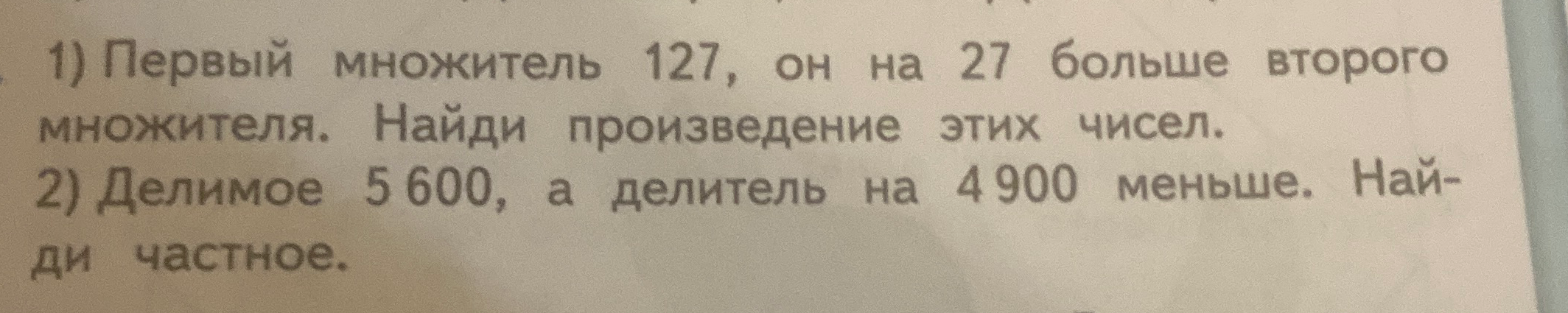 1) Первый множитель 127, он на 27 больше второго множителя. Найди произведение этих чисел. 2) Делимое 5 600, а делитель на 4 900 меньше. Найди частное.