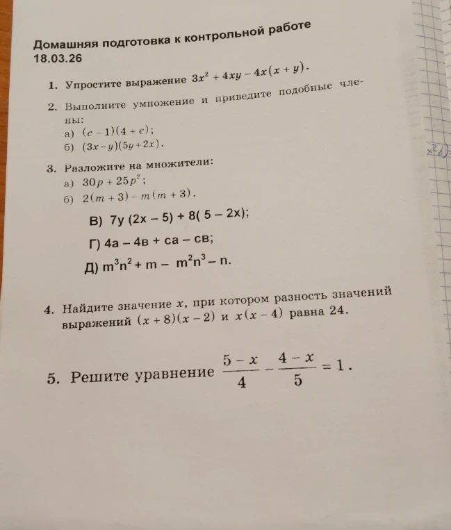 Домашняя подготовка к контрольной работе. 1. Упростите выражение $3x^2 + 4xy - 4x(x + y)$. 2. Выполните умножение и приведите подобные члены: а) $(c - 1)(4 + c)$; б) $(3x - y)(5y + 2x)$. 3. Разложите на множители: а) $30p + 25p^2$; б) $2(m + 3) - m(m + 3)$; в) $7y(2x - 5) + 8(5 - 2x)$; г) $4a - 4b + ca - cb$; д) $m^3n^2 + m - m^2n^3 - n$. 4. Найдите значение x, при котором разность значений выражений $(x + 8)(x - 2)$ и $x(x - 4)$ равна 24. 5. Решите уравнение $\frac{5-x}{4} - \frac{4-x}{5} = 1$.