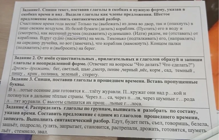 Задание 1. Спиши текст, поставив глаголы в скобках в нужную форму, указав в скобках время и вид. Задание 2. От имён существительных, прилагательных и глаголов образуй и запиши глаголы в неопределённой форме. Задание 3. Спиши, поставив глаголы в прошедшем времени. Вставь пропущенные буквы. Задание 4. Распределить глаголы по группам, выписать и разобрать по составу, указав время.