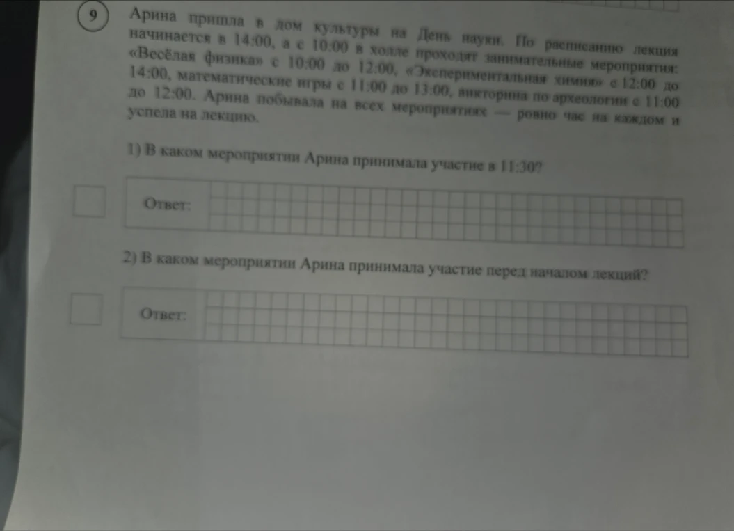 Арина пришла в дом культуры на День науки. По расписанию лекция начинается в 14:00, а с 10:00 в холле проходят занимательные мероприятия: «Весёлая физика» с 10:00 до 12:00, «Экспериментальная химия» с 12:00 до 14:00, математические игры с 11:00 до 13:00, викторина по археологии с 11:00 до 12:00. Арина побывала на всех мероприятиях — ровно час на каждом и успела на лекцию. 1) В каком мероприятии Арина принимала участие в 11:30? 2) В каком мероприятии Арина принимала участие перед началом лекций?