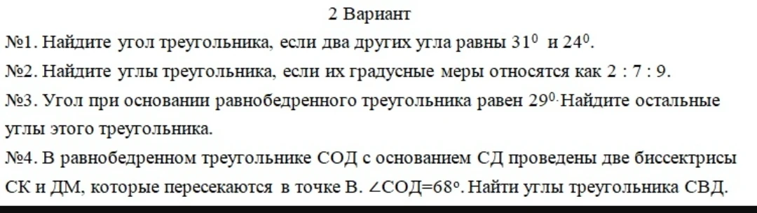 №1. Найдите угол треугольника, если два других угла равны 31° и 24°.
№2. Найдите углы треугольника, если их градусные меры относятся как 2 : 7 : 9.
№3. Угол при основании равнобедренного треугольника равен 29°. Найдите остальные углы этого треугольника.
№4. В равнобедренном треугольнике СОД с основанием СД проведены две биссектрисы СК и ДМ, которые пересекаются в точке В. ∠СОД=68°. Найти углы треугольника СВД.