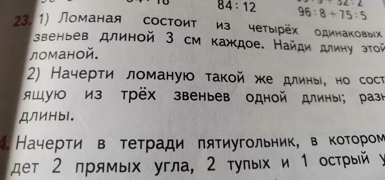 1) Ломаная состоит из четырёх одинаковых звеньев длиной 3 см каждое. Найди длину этой ломаной. 2) Начерти ломаную такой же длины, но состоящую из трёх звеньев одной длины; разной длины. 24. Начерти в тетради пятиугольник, в котором будет 2 прямых угла, 2 тупых и 1 острый угол.