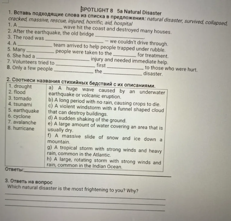 1. Вставь подходящие слова из списка в предложения: natural disaster, survived, collapsed, cracked, massive, rescue, injured, horrific, aid, hospital.
2. Соотнеси названия стихийных бедствий с их описаниями.
3. Ответь на вопрос: Which natural disaster is the most frightening to you? Why?